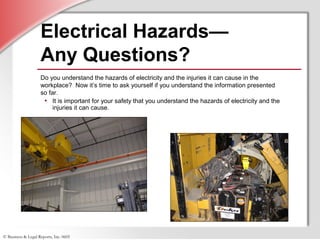 © Business & Legal Reports, Inc. 0605
Electrical Hazards—
Any Questions?
Do you understand the hazards of electricity and the injuries it can cause in the
workplace? Now it’s time to ask yourself if you understand the information presented
so far.
• It is important for your safety that you understand the hazards of electricity and the
injuries it can cause.
 