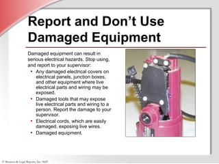 © Business & Legal Reports, Inc. 0605
Report and Don’t Use
Damaged Equipment
Damaged equipment can result in
serious electrical hazards. Stop using,
and report to your supervisor:
• Any damaged electrical covers on
electrical panels, junction boxes,
and other equipment where live
electrical parts and wiring may be
exposed.
• Damaged tools that may expose
live electrical parts and wiring to a
person. Report the damage to your
supervisor.
• Electrical cords, which are easily
damaged, exposing live wires.
• Damaged equipment.
 