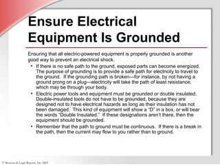 © Business & Legal Reports, Inc. 0605
Ensure Electrical
Equipment Is Grounded
Ensuring that all electric-powered equipment is properly grounded is another
good way to prevent an electrical shock.
• If there is no safe path to the ground, exposed parts can become energized.
The purpose of grounding is to provide a safe path for electricity to travel to
the ground. If the grounding path is broken—for instance, by not having a
ground prong on a plug—electricity will take the path of least resistance,
which may be through your body.
• Electric power tools and equipment must be grounded or double insulated.
Double-insulated tools do not have to be grounded, because they are
designed not to have electrical hazards as long as their insulation has not
been damaged. This kind of equipment will show a “D” in a box, or will bear
the words “Double Insulated.” If these designations aren’t there, then the
equipment should be grounded.
• Remember that the path to ground must be continuous. If there is a break in
the path, then the current may flow to you rather than to ground.
 