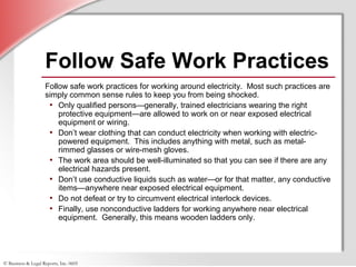 © Business & Legal Reports, Inc. 0605
Follow Safe Work Practices
Follow safe work practices for working around electricity. Most such practices are
simply common sense rules to keep you from being shocked.
• Only qualified persons—generally, trained electricians wearing the right
protective equipment—are allowed to work on or near exposed electrical
equipment or wiring.
• Don’t wear clothing that can conduct electricity when working with electric-
powered equipment. This includes anything with metal, such as metal-
rimmed glasses or wire-mesh gloves.
• The work area should be well-illuminated so that you can see if there are any
electrical hazards present.
• Don’t use conductive liquids such as water—or for that matter, any conductive
items—anywhere near exposed electrical equipment.
• Do not defeat or try to circumvent electrical interlock devices.
• Finally, use nonconductive ladders for working anywhere near electrical
equipment. Generally, this means wooden ladders only.
 