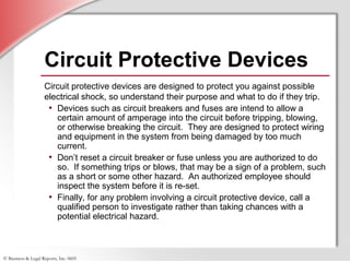 © Business & Legal Reports, Inc. 0605
Circuit Protective Devices
Circuit protective devices are designed to protect you against possible
electrical shock, so understand their purpose and what to do if they trip.
• Devices such as circuit breakers and fuses are intend to allow a
certain amount of amperage into the circuit before tripping, blowing,
or otherwise breaking the circuit. They are designed to protect wiring
and equipment in the system from being damaged by too much
current.
• Don’t reset a circuit breaker or fuse unless you are authorized to do
so. If something trips or blows, that may be a sign of a problem, such
as a short or some other hazard. An authorized employee should
inspect the system before it is re-set.
• Finally, for any problem involving a circuit protective device, call a
qualified person to investigate rather than taking chances with a
potential electrical hazard.
 