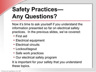 © Business & Legal Reports, Inc. 0605
Safety Practices—
Any Questions?
Now it’s time to ask yourself if you understand the
information presented so far on electrical safety
practices. In the previous slides, we’ve covered:
• First aid
• Electrical equipment
• Electrical circuits
• Lockout/tagout
• Safe work practices
• Our electrical safety program
It is important for your safety that you understand
these topics.
 