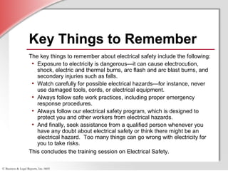 © Business & Legal Reports, Inc. 0605
Key Things to Remember
The key things to remember about electrical safety include the following:
• Exposure to electricity is dangerous—it can cause electrocution,
shock, electric and thermal burns, arc flash and arc blast burns, and
secondary injuries such as falls.
• Watch carefully for possible electrical hazards—for instance, never
use damaged tools, cords, or electrical equipment.
• Always follow safe work practices, including proper emergency
response procedures.
• Always follow our electrical safety program, which is designed to
protect you and other workers from electrical hazards.
• And finally, seek assistance from a qualified person whenever you
have any doubt about electrical safety or think there might be an
electrical hazard. Too many things can go wrong with electricity for
you to take risks.
This concludes the training session on Electrical Safety.
 