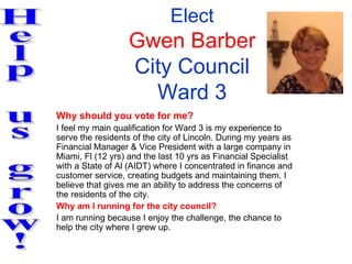 Elect
                   Gwen Barber
                   City Council
                     Ward 3
Why should you vote for me?
I feel my main qualification for Ward 3 is my experience to
serve the residents of the city of Lincoln. During my years as
Financial Manager & Vice President with a large company in
Miami, Fl (12 yrs) and the last 10 yrs as Financial Specialist
with a State of Al (AIDT) where I concentrated in finance and
customer service, creating budgets and maintaining them. I
believe that gives me an ability to address the concerns of
the residents of the city.
Why am I running for the city council?
I am running because I enjoy the challenge, the chance to
help the city where I grew up.
 