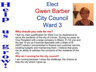 Elect
                  Gwen Barber
                  City Council
                    Ward 3
Why should you vote for me?
I feel my main qualification for Ward 3 is my experience to
serve the residents of the city of Lincoln. During my years as
Vice President with a large company in Miami, Fl (12 yrs) and
the last 10 yrs as Financial Specialist with a State of Al
(AIDT) where I concentrated in finance and customer service,
creating budgets and maintaining them. I believe that gives
me an ability to address the concerns of the residents of the
city.
Why am I running for the city council?
I am running because I enjoy the challenge, the chance to
help the city where I grew up.
 