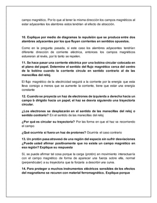 campo magnético. Por lo que al tener la misma dirección los campos magnéticos al
estar adyacentes los alambres estos tendrían el efecto de atracción.
10. Explique por medio de diagramas la repulsión que se produce entre dos
alambres adyacentes por los que fluyen corrientes en sentidos opuestos.
Como en la pregunta pasada, si este caso los alambres adyacentes tendrían
diferente dirección de corriente eléctrica, entonces los campos magnéticos
estuvieran al revés, por lo tanto se repelen.
11. Se hace pasar una corriente eléctrica por una bobina circular colocada en
el plano del papel. Determine el sentido del flujo magnético cerca del centro
de la bobina cuando la corriente circula en sentido contrario al de las
manecillas del reloj.
El flujo magnético de la electricidad seguirá a la corriente por la energía que esta
lleva consigo a menos que se aumente la corriente, tiene que estar una energía
constante
12. Cuando se proyecta un haz de electrones de izquierda a derecha hacia un
campo b dirigido hacia un papel, el haz se desvía siguiendo una trayectoria
circular.
¿Los electrones se desplazarán en el sentido de las manecillas del reloj o
sentido contrario? En el sentido de las manecillas del reloj
¿Por qué es circular su trayectoria? Por las forma en que el haz va recorriendo
el campo
¿Qué ocurriría si fuera un haz de protones? Ocurriría el caso contrario
13. Un protón pasa atravesó de una región del espacio sin sufrir desviaciones
¿Puede usted afirmar positivamente que no existe un campo magnético en
esa región? Explique su respuesta
Sí, se puede afirmar tal cosa porque la carga (protón) en movimiento interactuaría
con el campo magnético de forma de aparecer una fuerza sobre ella, normal
(perpendicular) a su trayectoria que la forzaría a describir una curva.
14. Para proteger a muchos instrumentos eléctricos sensibles de los efectos
del magnetismo se recuren con material ferromagnético. Explique porque
 