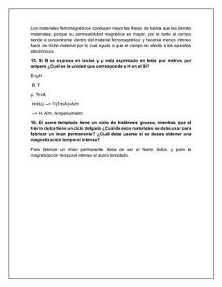 Los materiales ferromagnéticos conducen mejor las líneas de fuerza que los demás
materiales, porque su permeabilidad magnética es mayor, por lo tanto el campo
tiende a concentrarse dentro del material ferromagnético y hacerse menos intenso
fuera de dicho material por lo cual ayuda a que el campo no afecte a los aparatos
electrónicos
15. Si B se expresa en teslas y µ esta expresado en tesla por metros por
ampere ¿Cuál es la unidad que corresponde a H en el SI?
B=μH
B: T
μ: Tm/A
H=B/μ --> T/(Tm/A)=A/m
--> H: A/m, Amperio/metro
16. El acero templado tiene un ciclo de histéresis grueso, mientras que el
hierro dulce tiene un ciclo delgado ¿Cuál de esos materiales se debe usar para
fabricar un imán permanente? ¿Cuál debe usarse si se desea obtener una
magnetización temporal intensa?
Para fabricar un imán permanente debe de ser el hierro dulce, y para la
magnetización temporal intensa el acero templado.
 