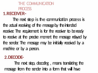 THE COMMUNICA
TION
PROCESS
1.RECEIVER-
The next step is the communication process is
the actual receiving of the messageby theintended
receiver
. The requirement is for the receiver to beready
to receive at the precise m
o
m
e
n
t the message relayed by
the sender
. The message m
a
y be initially received by a
machine or by a person.
2.DECODE-
The next step, decoding , means translating the
message from the sender into a f
orm that will have
 