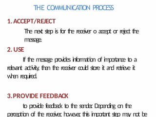 THE COMMUNICA
TION PROCESS
1.ACCEPT/REJECT
The next step is for the receiver o accept or reject the
message.
2.USE
If the message provides information of importance to a
relevant activity
, then the receiver could store it and retrieve it
w
h
e
n required.
3.PROVIDE FEEDBACK
to provide feedback to the sender
. Depending on the
perception of the receiver
, however
, this important step m
a
y not be
 