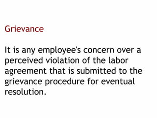 Grievance
It is any employee's concern over a
perceived violation of the labor
agreement that is submitted to the
grievance procedure for eventual
resolution.
 