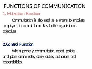 FUNCTIONS OF COMMUNICATION
1.Motivation Function
Communication is also used as a means to motivate
employees to commit themselves to the organization’
s
objectives.
2.Control Function
W
h
en properly communicated, report, policies,
and plans define roles, clarify duties, authorities and
responsibilities.
 