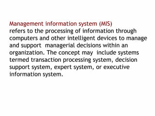 Management information system (MIS)
refers to the processing of information through
computers and other intelligent devices to manage
and support managerial decisions within an
organization. The concept may include systems
termed transaction processing system, decision
support system, expert system, or executive
information system.
 