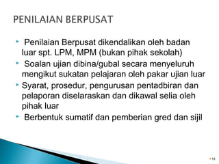 Penilaian Berpusat dikendalikan oleh badan
luar spt. LPM, MPM (bukan pihak sekolah)
 Soalan ujian dibina/gubal secara menyeluruh
mengikut sukatan pelajaran oleh pakar ujian luar
 Syarat, prosedur, pengurusan pentadbiran dan
pelaporan diselaraskan dan dikawal selia oleh
pihak luar
 Berbentuk sumatif dan pemberian gred dan sijil


13

 
