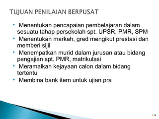 Menentukan pencapaian pembelajaran dalam
sesuatu tahap persekolah spt. UPSR, PMR, SPM
 Menentukan markah, gred mengikut prestasi dan
memberi sijil
 Menempatkan murid dalam jurusan atau bidang
pengajian spt. PMR, matrikulasi
 Meramalkan kejayaan calon dalam bidang
tertentu
 Membina bank item untuk ujian pra


14

 