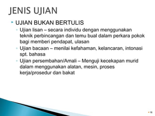 

UJIAN BUKAN BERTULIS

◦ Ujian lisan – secara individu dengan menggunakan
teknik perbincangan dan temu bual dalam perkara pokok
bagi memberi pendapat, ulasan
◦ Ujian bacaan – menilai kefahaman, kelancaran, intonasi
spt. bahasa
◦ Ujian persembahan/Amali – Menguji kecekapan murid
dalam menggunakan alatan, mesin, proses
kerja/prosedur dan bakat

18

 