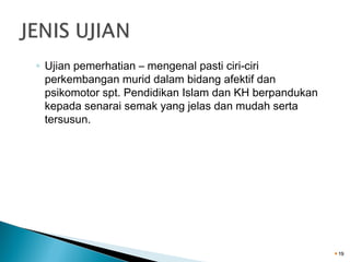 ◦ Ujian pemerhatian – mengenal pasti ciri-ciri
perkembangan murid dalam bidang afektif dan
psikomotor spt. Pendidikan Islam dan KH berpandukan
kepada senarai semak yang jelas dan mudah serta
tersusun.

19

 