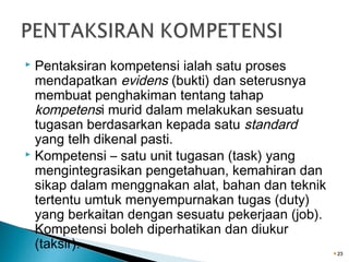 Pentaksiran kompetensi ialah satu proses
mendapatkan evidens (bukti) dan seterusnya
membuat penghakiman tentang tahap
kompetensi murid dalam melakukan sesuatu
tugasan berdasarkan kepada satu standard
yang telh dikenal pasti.
 Kompetensi – satu unit tugasan (task) yang
mengintegrasikan pengetahuan, kemahiran dan
sikap dalam menggnakan alat, bahan dan teknik
tertentu umtuk menyempurnakan tugas (duty)
yang berkaitan dengan sesuatu pekerjaan (job).
Kompetensi boleh diperhatikan dan diukur
(taksir).


23

 