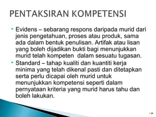 Evidens – sebarang respons daripada murid dari
jenis pengetahuan, proses atau produk, sama
ada dalam bentuk penulisan. Artifak atau lisan
yang boleh dijadikan bukti bagi menunjukkan
murid telah kompeten dalam sesuatu tugasan.
 Standard – tahap kualiti dan kuantiti kerja
minima yang telah dikenal pasti dan ditetapkan
serta perlu dicapai oleh murid untuk
menunjukkan kompetensi seperti dalam
pernyataan kriteria yang murid harus tahu dan
boleh lakukan.


24

 