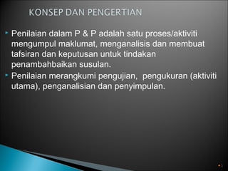 Penilaian dalam P & P adalah satu proses/aktiviti
mengumpul maklumat, menganalisis dan membuat
tafsiran dan keputusan untuk tindakan
penambahbaikan susulan.
 Penilaian merangkumi pengujian, pengukuran (aktiviti
utama), penganalisian dan penyimpulan.


3

 