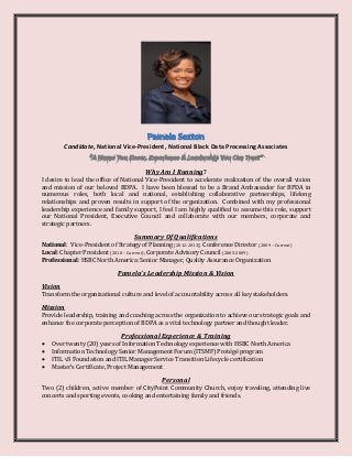 Candidate, National Vice-President, National Black Data Processing Associates
Why Am I Running?
I desire to lead the office of National Vice-President to accelerate realization of the overall vision
and mission of our beloved BDPA. I have been blessed to be a Brand Ambassador for BPDA in
numerous roles, both local and national, establishing collaborative partnerships, lifelong
relationships and proven results in support of the organization. Combined with my professional
leadership experience and family support, I feel I am highly qualified to assume this role, support
our National President, Executive Council and collaborate with our members, corporate and
strategic partners.
Summary Of Qualifications
National: Vice-President of Strategy of Planning (2012-2013); Conference Director (2009 – Current)
Local: Chapter President (2010 – Current); Corporate Advisory Council (2005-2009)
Professional: HSBC North America: Senior Manager, Quality Assurance Organization
Pamela’s Leadership Mission & Vision
Vision
Transform the organizational culture and level of accountability across all key stakeholders.
Mission
Provide leadership, training and coaching across the organization to achieve our strategic goals and
enhance the corporate perception of BDPA as a vital technology partner and thought leader.
Professional Experience & Training
 Over twenty (20) years of Information Technology experience with HSBC North America
 Information Technology Senior Management Forum (ITSMF) Protégé program
 ITIL v3 Foundation and ITIL Manager Service Transition Lifecycle certification
 Master’s Certificate, Project Management
Personal
Two (2) children, active member of CityPoint Community Church, enjoy traveling, attending live
concerts and sporting events, cooking and entertaining family and friends.
 