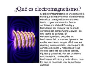 ¿Qué es electromagnetismo?El electromagnetismo es una rama de la físicaque estudia y unifica los fenómenos eléctricos  y magnéticosen una sola teoría, cuyos fundamentos fueron sentados por Michael Faradayy formulados por primera vez de modo completo por James Clerk Maxwell . es una teoría de campos. El electromagnetismo describe los fenómenos físicosmacroscópicos en los cuales intervienen cargas eléctricas  en reposo y en movimiento, usando para ello campos eléctricosy magnéticosy sus efectos sobre las sustancias sólidas, líquidas y gaseosas. Por ser una teoría macroscópica,  no describe los fenómenos atómicos y moleculares, para los que es necesario usar la mecánica cuántica