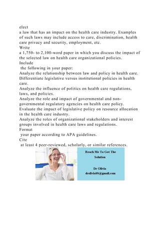 elect
a law that has an impact on the health care industry. Examples
of such laws may include access to care, discrimination, health
care privacy and security, employment, etc.
Write
a 1,750- to 2,100-word paper in which you discuss the impact of
the selected law on health care organizational policies.
Include
the following in your paper:
Analyze the relationship between law and policy in health care.
Differentiate legislative versus institutional policies in health
care.
Analyze the influence of politics on health care regulations,
laws, and policies.
Analyze the role and impact of governmental and non-
governmental regulatory agencies on health care policy.
Evaluate the impact of legislative policy on resource allocation
in the health care industry.
Analyze the roles of organizational stakeholders and interest
groups involved in health care laws and regulations.
Format
your paper according to APA guidelines.
Cite
at least 4 peer-reviewed, scholarly, or similar references.
 