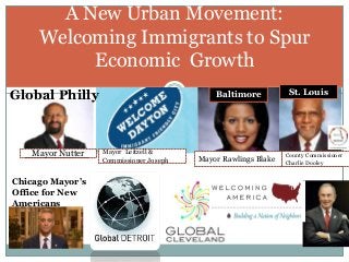 A New Urban Movement:
Welcoming Immigrants to Spur
Economic Growth
Chicago Mayor’s
Office for New
Americans
Global Philly Baltimore
Mayor Nutter
Mayor Rawlings Blake
Mayor Leitzell &
Commissioner Joseph
County Commissioner
Charlie Dooley
St. Louis
 
