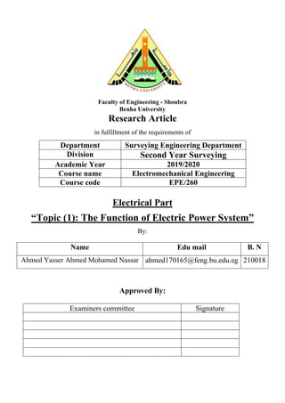 Faculty of Engineering - Shoubra
Benha University
Research Article
in fulfillment of the requirements of
Department Surveying Engineering Department
Division Second Year Surveying
Academic Year 2019/2020
Course name Electromechanical Engineering
Course code EPE/260
Electrical Part
“Topic (1): The Function of Electric Power System”
By:
Name Edu mail B. N
Ahmed Yasser Ahmed Mohamed Nassar ahmed170165@feng.bu.edu.eg 210018
Approved By:
Examiners committee Signature
 