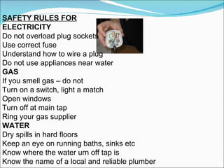 SAFETY RULES FOR ELECTRICITY Do not overload plug sockets Use correct fuse Understand how to wire a plug Do not use appliances near water GAS If you smell gas – do not Turn on a switch, light a match  Open windows Turn off at main tap Ring your gas supplier WATER Dry spills in hard floors Keep an eye on running baths, sinks etc Know where the water urn off tap is Know the name of a local and reliable plumber 