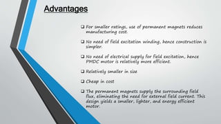  For smaller ratings, use of permanent magnets reduces
manufacturing cost.
 No need of field excitation winding, hence construction is
simpler.
 No need of electrical supply for field excitation, hence
PMDC motor is relatively more efficient.
 Relatively smaller in size
 Cheap in cost
 The permanent magnets supply the surrounding field
flux, eliminating the need for external field current. This
design yields a smaller, lighter, and energy efficient
motor.
Advantages
 