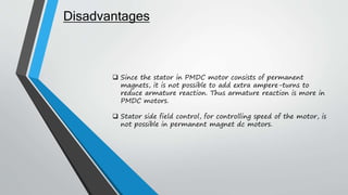  Since the stator in PMDC motor consists of permanent
magnets, it is not possible to add extra ampere-turns to
reduce armature reaction. Thus armature reaction is more in
PMDC motors.
 Stator side field control, for controlling speed of the motor, is
not possible in permanent magnet dc motors.
Disadvantages
 
