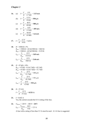 Chapter 3
16. (a) I =
Ω
=
k7.2
V9
R
V
= 3.33 mA
(b) I =
Ω
=
k10
V5.5
R
V
= 550 μA
(c) I =
Ω
=
k68
V40
R
V
= 588 μA
(d) I =
Ω
=
k2.2
kV1
R
V
= 455 mA
(e) I =
Ω
=
M10
kV66
R
V
= 6.6 mA
17. I =
Ω
=
10
V12
R
V
= 1.2 A
18. R = 3300 Ω ± 5%
Rmax = 3300 Ω + (0.5)(3300 Ω) = 3465 Ω
Rmin = 3300 Ω − (0.5)(3300 Ω) = 3135 Ω
Imax =
Ω
=
3135
V12
min
s
R
V
= 3.83 mA
Imin =
Ω
=
3465
V12
max
s
R
V
= 3.46 mA
19. R = 47 kΩ ± 10%
Rmin = 47 kΩ − 0.1(4.7 kΩ) = 42.3 kΩ
Rmax = 47 kΩ + 0.1(4.7 kΩ) = 51.7 kΩ
Imin =
Ω
=
k51.7
V25
maxR
V
= 484 μA
Imax =
Ω
=
k42.3
V25
minR
V
= 591 μA
Inom =
Ω
=
k47
V25
R
V
= 532 μA
20. R = 37.4 Ω
I =
12 V
37.4
V
R
=
Ω
= 0.321 A
21. I = 0.642 A
Yes, the current exceeds the 0.5 A rating of the fuse.
22. VR(max) = 120 V − 100 V = 20 V
Imax =
Ω
=
8
V20)(
min
maxR
R
V
= 2.5 A
A fuse with a rating of less than 2.5 A must be used. A 2-A fuse is suggested.
18
 