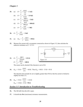 Chapter 3
29. (a) R =
A5
kV10
=
I
V
= 2 kΩ
(b) R =
mA2
V7
=
I
V
= 3.5 kΩ
(c) R =
mA250
V500
=
I
V
= 2 kΩ
(d) R =
A500
V50
μ
=
I
V
= 100 kΩ
(e) R =
mA1
kV1
=
I
V
= 1 MΩ
30. R =
mA2
V6
=
I
V
= 3 kΩ
31. (a) RFIL: =
A0.8
V120
=
I
V
= 150 Ω
32. Measure the current with an ammeter connected as shown in Figure 3-5, then calculate the
unknown resistance as R = 12 V/I.
Figure 3-5
33. R =
mA750
V100
=
I
V
= 133 Ω
R =
A1
V100
=
I
V
= 100 Ω
The source can be shorted if the rheostat is set to 0 Ω.
34. Rmin + 15 Ω =
A2
V120
= 60 Ω. Thus Rmin = 60 Ω − 15 Ω = 45 Ω
The rheostat must actually be set to slightly greater than 45 Ω so that the current is limited to
slightly less than 2 A.
35. Rmin + 15 Ω =
110 V
1 A
= 110 Ω
Rmin = 110 Ω − 15 Ω = 95 Ω
Section 3-5 Introduction to Troubleshooting
36. The 4th bulb from the left is open.
37. It should take five (maximum) resistance measurements.
20
 