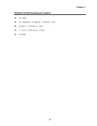 Chapter 3
Multisim Troubleshooting and Analysis
38. RB is open.B
39. RA = 560 kΩ, RB = 2.2 MΩ, RB
C = 1.8 kΩ, RD = 33 Ω
40. No fault. I = 1.915 mA, V = 9.00 V
41. V = 18 V, I = 5.455 mA, R = 3.3 kΩ
42. R is leaky.
21
 