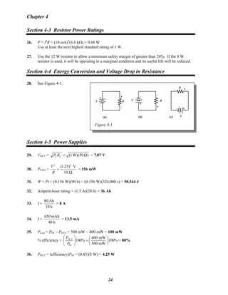 Chapter 4
Section 4-3 Resistor Power Ratings
26. P = I2
R = (10 mA)2
(6.8 kΩ) = 0.68 W
Use at least the next highest standard rating of 1 W.
27. Use the 12 W resistor to allow a minimum safety margin of greater than 20%. If the 8 W
resistor is used, it will be operating in a marginal condition and its useful life will be reduced.
Section 4-4 Energy Conversion and Voltage Drop in Resistance
28. See Figure 4-1.
Figure 4-1
Section 4-5 Power Supplies
29. VOUT = )W)(501( Ω=LLRP = 7.07 V
30. PAVG =
22
(1.25) V
10
V
R
=
Ω
= 156 mW
31. W = Pt = (0.156 W)(90 h) = (0.156 W)(324,000 s) = 50,544 J
32. Ampere-hour rating = (1.5 A)(24 h) = 36 Ah
33. I =
h10
Ah80
= 8 A
34. I =
h48
mAh650
= 13.5 mA
35. PLost = PIN − POUT = 500 mW − 400 mW = 100 mW
% efficiency = OUT
IN
400 mW
100% 100%
500 mW
P
P
⎛ ⎞ ⎛ ⎞
=⎜ ⎟ ⎜ ⎟
⎝ ⎠⎝ ⎠
= 80%
36. POUT = (efficiency)PIN = (0.85)(5 W) = 4.25 W
24
 