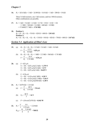 Chapter 5
16. RT = 3(5.6 kΩ) + 1 kΩ + 2(100 Ω) = 16.8 kΩ + 1 kΩ + 200 Ω = 18 kΩ
Three 5.6 kΩ resistors, one 1 kΩ resistor, and two 100 Ω resistors.
Other combinations are possible.
17. RT = 1 kΩ + 5.6 kΩ + 2.2 kΩ + 4.7 Ω + 10 Ω + 12 Ω + 1 Ω
+ 1 MΩ + 560 kΩ + 5.6 MΩ + 680 kΩ + 10 MΩ
= 17.848827.7 MΩ 17.8 MΩ≅
18. Position 1:
RT = R1 + R3 + R5 = 510 Ω + 820 Ω + 680 Ω = 2.01 kΩ
Position 2:
RT = R1 + R2 + R3 + R4 + R5 = 510 Ω + 910 Ω + 820 Ω + 750 Ω + 680 Ω = 3.67 kΩ
Section 5-4 Application of Ohm’s Law
19. (a) RT = R1 + R2 + R3 = 2.2 kΩ + 5.6 kΩ + 1 kΩ = 8.8 kΩ
I =
T
5.5 V
8.8 k
V
R
=
Ω
= 625 μA
(b) RT = R1 + R2 + R3 = 1 MΩ + 2.2 MΩ + 560 kΩ = 3.76 MΩ
I =
T
16 V
3.76 M
V
R
=
Ω
= 4.26 μA
20. (a) I = 625 μA
V1 = IR1 = (625 μA)(2.2 kΩ) = 1.375 V
V2 = IR2 = (625 μA)(5.6 kΩ) = 3.5 V
V3 = IR3 = (625 μA)(1 kΩ) = 0.625 V
(b) I = 4.26 μA
V1 = IR1 = (4.26 μA)(1 MΩ) = 4.26 V
V2 = IR2 = (4.26 μA)(2.2 MΩ) = 9.36 V
V3 = IR3 = (4.26 μA)(560 kΩ) = 2.38 V
21. RT = 3(470 Ω) = 1.41 kΩ
(a) I =
T
48 V
1.41 k
V
R
=
Ω
= 34 mA
(b) VR =
48 V
3
= 16 V
(c) P = (34 mA)2
(470 Ω) = 0.543 W
22. RT =
mA2.23
V5
=
I
V
= 2.24 kΩ
Reach = T 2.24 k
4 4
R Ω
= = 560 Ω
28
 