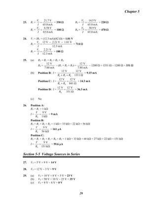Chapter 5
23. R1 =
mA65.8
V21.71
=
I
V
= 330 Ω R2 =
mA65.8
V14.52
=
I
V
= 220 Ω
R1 =
mA65.8
V6.583
=
I
V
= 100 Ω R4 =
mA65.8
V30.94
=
I
V
= 470 Ω
24. V1 = IR1 = (12.3 mA)(82 Ω) = 1.01 V
R2 = 2 12 V 2.21 V 1.01 V
12.3 mA
V
I
− −
= = 714 Ω
R3 = 3 2.21 V
12.3 mA
V
I
= = 180 Ω
25. (a) RT = R1 + R2 + R3 + R4
R4 =
12 V
7.84 mA
− (R1 + R2 + R3) =
12 V
7.84 mA
− 1200 Ω = 1531 Ω − 1200 Ω = 331 Ω
(b) Position B: I =
2 3 4
12 V 12 V
1311R R R
=
+ + Ω
= 9.15 mA
Position C: I =
3 4
12 V 12 V
841R R
=
+ Ω
= 14.3 mA
Position D: I =
4
12 V 12 V
331R
=
Ω
= 36.3 mA
(c) No
26. Position A:
RT = R1 = 1 kΩ
I =
T
9 V
1 k
V
R
=
Ω
= 9 mA
Position B:
RT = R1 + R2 + R5 = 1 kΩ + 33 kΩ + 22 kΩ = 56 kΩ
I =
T
9 V
56 k
V
R
=
Ω
= 161 μA
Position C:
RT = R1 + R2 + R3 + R4 + R5 = 1 kΩ + 33 kΩ + 68 kΩ + 27 kΩ + 22 kΩ = 151 kΩ
I =
T
9 V
151 k
V
R
=
Ω
= 59.6 μA
Section 5-5 Voltage Sources in Series
27. VT = 5 V + 9 V = 14 V
28. VT = 12 V − 3 V = 9 V
29. (a) VT = 10 V + 8 V + 5 V = 23 V
(b) VT = 50 V + 10 V − 25 V = 35 V
(c) VT = 8 V − 8 V = 0 V
29
 