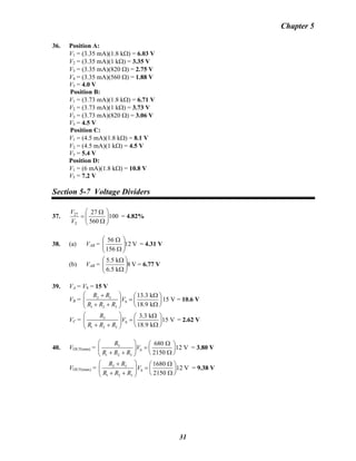 Chapter 5
36. Position A:
V1 = (3.35 mA)(1.8 kΩ) = 6.03 V
V2 = (3.35 mA)(1 kΩ) = 3.35 V
V3 = (3.35 mA)(820 Ω) = 2.75 V
V4 = (3.35 mA)(560 Ω) = 1.88 V
V5 = 4.0 V
Position B:
V1 = (3.73 mA)(1.8 kΩ) = 6.71 V
V2 = (3.73 mA)(1 kΩ) = 3.73 V
V3 = (3.73 mA)(820 Ω) = 3.06 V
V5 = 4.5 V
Position C:
V1 = (4.5 mA)(1.8 kΩ) = 8.1 V
V2 = (4.5 mA)(1 kΩ) = 4.5 V
V5 = 5.4 V
Position D:
V1 = (6 mA)(1.8 kΩ) = 10.8 V
V5 = 7.2 V
Section 5-7 Voltage Dividers
37. 27
T
27
100
560
V
V
⎛ ⎞Ω
= ⎜ ⎟
Ω⎝ ⎠
= 4.82%
38. (a) VAB = V12
156
56
⎟⎟
⎠
⎞
⎜⎜
⎝
⎛
Ω
Ω
= 4.31 V
(b) VAB = V8
k5.6
k5.5
⎟⎟
⎠
⎞
⎜⎜
⎝
⎛
Ω
Ω
= 6.77 V
39. VA = VS = 15 V
VB =B
2 3
S
1 2 3
13.3 k
18.9 k
R R
V
R R R
⎛ ⎞+ Ω⎛
= ⎜⎜ ⎟
+ + Ω⎝ ⎠⎝ ⎠
⎞
⎟15 V = 10.6 V
VC = 3
S
1 2 3
3.3 k
15 V
18.9 k
R
V
R R R
⎛ ⎞ Ω⎛ ⎞
= ⎜ ⎟⎜ ⎟
+ + Ω⎝ ⎠⎝ ⎠
= 2.62 V
40. VOUT(min) = 3
S
1 2 3
680
12 V
2150
R
V
R R R
⎛ ⎞ Ω⎛ ⎞
= ⎜ ⎟⎜ ⎟
+ + Ω⎝ ⎠⎝ ⎠
= 3.80 V
VOUT(max) = 2 3
S
1 2 3
1680
12 V
2150
R R
V
R R R
⎛ ⎞+ Ω⎛ ⎞
= ⎜ ⎟⎜ ⎟
+ + Ω⎝ ⎠⎝ ⎠
= 9.38 V
31
 