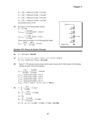 Chapter 5
P1 = = (300 μA)2
T 1I R 2
27 kΩ = 2.43 mW
P2 = = (300 μA)2
T 2I R 2
22 kΩ = 1.98 mW
P3 = = (300 μA)2
T 3I R 2
33 kΩ = 2.97 mW
P4 = = (300 μA)2
T 4I R 2
18 kΩ = 1.62 mW
Figure 5-6
All resistors can be 1/8 W.
45. See Figure 5-6 for one possible solution.
RT = 12.1 kΩ
VOUT(max) = V120
k12.1
k10.1
⎟
⎠
⎞
⎜
⎝
⎛
Ω
Ω
= 100.2 V
VOUT(min) = V120
k12.1
k1
⎟
⎠
⎞
⎜
⎝
⎛
Ω
Ω
= 9.92 V
These values are within ±1% of the specified values.
IMAX =
T
120 V 120 V
12.1 kR
=
Ω
= 9.9 mA
Section 5-8 Power in Series Circuits
46. PT = 5(50 mW) = 250 mW
47. VT = V1 + V2 + V3 + V4 = 10 V + 1.79 V + 1 V + 17.9 V = 30.69 V
PT = VTI = (30.69 V)(1.79 mA) = 54. 9 mW
48. Since P = I2
R and since each resistor has the same current, the 5.6 kΩ resistor is the limiting
element in terms of power dissipation.
Imax =
Ω
=
Ω k5.6
W0.25
k5.6
maxP
= 6.68 mA
V5.6 kΩ = (6.68 mA)(5.6 kΩ) = 37.4 V
V1.2 kΩ = (6.68 mA)(1.2 kΩ) = 8.02 V
V2.2 kΩ = (6.68 mA)(2.2 kΩ) = 14.7 V
V3.9 kΩ = (6.68 mA)(3.9 kΩ) = 26.1 V
VT(max) = 37.4 V + 8.02 V + 14.7 V + 26.1 V = 86.2 V
49. I =
Ω
=
M5.6
V12
1
1
R
V
= 2.14 μA
R2 =
A2.14
V4.82
μ
=
I
V
= 2.2 MΩ
P3 = I2
R3
R3 =
μ.(
μ
= 22
3
A)142
W5.21
I
P
= 4.7 MΩ
RT = R1 + R2 + R3 = 5.6 MΩ + 2.2 MΩ + 4.7 MΩ = 12.5 MΩ
33
 