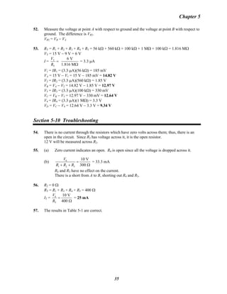 Chapter 5
52. Measure the voltage at point A with respect to ground and the voltage at point B with respect to
ground. The difference is VR2.
VR2 = VB − VB
A
53. RT = R1 + R2 + R3 + R4 + R5 = 56 kΩ + 560 kΩ + 100 kΩ + 1 MΩ + 100 kΩ = 1.816 MΩ
VT = 15 V − 9 V = 6 V
I = T
T
6 V
1.816 M
V
R
=
Ω
= 3.3 μA
V1 = IR1 = (3.3 μA)(56 kΩ) = 185 mV
VA = 15 V − V1 = 15 V − 185 mV = 14.82 V
V2 = IR2 = (3.3 μA)(560 kΩ) = 1.85 V
VB = VB
A − V2 = 14.82 V − 1.85 V = 12.97 V
V3 = IR3 = (3.3 μA)(100 kΩ) = 330 mV
VC = VB − VB
3 = 12.97 V − 330 mV = 12.64 V
V4 = IR4 = (3.3 μA)(1 MΩ) = 3.3 V
VD = VC − V4 = 12.64 V − 3.3 V = 9.34 V
Section 5-10 Troubleshooting
54. There is no current through the resistors which have zero volts across them; thus, there is an
open in the circuit. Since R2 has voltage across it, it is the open resistor.
12 V will be measured across R2.
55. (a) Zero current indicates an open. R4 is open since all the voltage is dropped across it.
(b) S
1 2 3
10 V
300
V
R R R
=
+ + Ω
= 33.3 mA
R4 and R5 have no effect on the current.
There is a short from A to B, shorting out R4 and R5.
56. R2 = 0 Ω
RT = R1 + R3 + R4 + R5 = 400 Ω
IT = S
T
10 V
400
V
R
=
Ω
= 25 mA
57. The results in Table 5-1 are correct.
35
 