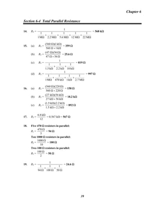 Chapter 6
Section 6-4 Total Parallel Resistance
14. RT =
Ω
+
Ω
+
Ω
+
Ω
+
Ω M22
1
M12
1
M6.5
1
M2.2
1
M1
1
1
= 568 kΩ
15. (a) RT =
Ω+Ω
ΩΩ
k1560
)k1)(560(
= 359 Ω
(b) RT =
Ω+Ω
ΩΩ
5647
)56)(47(
= 25.6 Ω
(c) RT =
Ω
+
Ω
+
Ω k10
1
k2.2
1
k1.5
1
1
= 819 Ω
(d) RT =
Ω
+
Ω
+
Ω
+
Ω M7.2
1
k1
1
k470
1
M1
1
1
= 997 Ω
16. (a) RT =
Ω+Ω
ΩΩ
220560
)220)(560(
= 158 Ω
(b) RT =
Ω+Ω
ΩΩ
k56k27
)k56)(k27(
= 18.2 kΩ
(c) RT =
Ω+Ω
ΩΩ
k2.2k5.1
)k2.2)(k5.1(
= 892 Ω
17. RT =
12
k6.8 Ω
= 0.567 kΩ = 567 Ω
18. Five 470 Ω resistors in parallel:
R1 =
470
5
Ω
= 94 Ω
Ten 1000 Ω resistors in parallel:
R2 =
1000
10
Ω
= 100 Ω
Two 100 Ω resistors in parallel:
R3 =
100
2
Ω
= 50 Ω
19. RT =
1
1 1 1
94 100 50
+ +
Ω Ω Ω
= 24.6 Ω
39
 