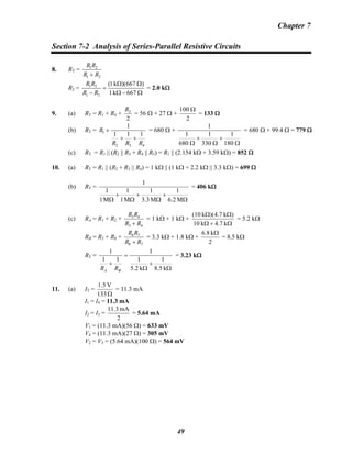 Chapter 7
Section 7-2 Analysis of Series-Parallel Resistive Circuits
8. RT =
21
21
RR
RR
+
R2 = 1 T
1 T
(1k )(667 )
1k 667
R R
R R
Ω Ω
=
− Ω − Ω
= 2.0 kΩ
9. (a) RT = R1 + R4 +
2
2R
= 56 Ω + 27 Ω +
2
100 Ω
= 133 Ω
(b) RT =
432
1
111
1
RRR
R
++
+ = 680 Ω +
Ω
+
Ω
+
Ω 180
1
330
1
680
1
1
= 680 Ω + 99.4 Ω = 779 Ω
(c) RT = R1 || (R2 || R3 + R4 || R5) = R1 || (2.154 kΩ + 3.59 kΩ) = 852 Ω
10. (a) RT = R1 || (R2 + R3 || R4) = 1 kΩ || (1 kΩ + 2.2 kΩ || 3.3 kΩ) = 699 Ω
(b) RT =
Ω
+
Ω
+
Ω
+
Ω M6.2
1
M3.3
1
M1
1
M1
1
1
= 406 kΩ
(c) RA = R1 + R2 +
43
43
RR
RR
+
= 1 kΩ + 1 kΩ +
Ω+Ω
ΩΩ
k7.4k10
)k7.4)(k(10
= 5.2 kΩ
RB = RB
5 + R8 +
76
76
RR
RR
+
= 3.3 kΩ + 1.8 kΩ +
2
k8.6 Ω
= 8.5 kΩ
RT =
Ω
+
Ω
=
+
k8.5
1
k2.5
1
1
11
1
BA RR
= 3.23 kΩ
11. (a) IT =
Ω133
V1.5
= 11.3 mA
I1 = I4 = 11.3 mA
I2 = I3 =
2
mA11.3
= 5.64 mA
V1 = (11.3 mA)(56 Ω) = 633 mV
V4 = (11.3 mA)(27 Ω) = 305 mV
V2 = V3 = (5.64 mA)(100 Ω) = 564 mV
49
 