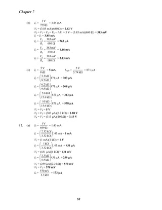 Chapter 7
(b) IT =
Ω779
V3
= 3.85 mA
V1 = (3.85 mA)(680 Ω) = 2.62 V
V2 = V3 = V4 = VS − ITR1 = 3 V − (3.85 mA)(680 Ω) = 383 mV
I1 = IT = 3.85 mA
I2 =
Ω
=
680
mV383
2
2
R
V
= 563 μA
I3 =
Ω
=
330
mV383
3
3
R
V
= 1.16 mA
I4 =
Ω
=
180
mV383
4
4
R
V
= 2.13 mA
(c) I1 =
Ωk1
V5
= 5 mA Iright =
Ωk5.74
V5
= 871 μA
I2 = A871
k9.5
k3.3
μ⎟
⎠
⎞
⎜
⎝
⎛
Ω
Ω
= 303 μA
I3 = A871
k9.5
k6.2
μ⎟
⎠
⎞
⎜
⎝
⎛
Ω
Ω
= 568 μA
I4 = A871
k15.6
k5.6
μ⎟
⎠
⎞
⎜
⎝
⎛
Ω
Ω
= 313 μA
I5 = A871
k15.6
k10
μ⎟
⎠
⎞
⎜
⎝
⎛
Ω
Ω
= 558 μA
V1 = VS = 5 V
V2 = V3 = (303 μA)(6.2 kΩ) = 1.88 V
V4 = V5 = (313 μA)(10 kΩ) = 3.13 V
12. (a) IT =
Ω699
V1
= 1.43 mA
I1 = mA43.1
k3.32
k2.32
⎟
⎠
⎞
⎜
⎝
⎛
Ω
Ω
= 1 mA
V1 = (1 mA)(1 kΩ) = 1 V
I2 = mA43.1
k3.32
k1
⎟
⎠
⎞
⎜
⎝
⎛
Ω
Ω
= 431 μA
V2 = (431 μA)(1 kΩ) = 431 mV
I3 = A431
k5.5
k3.3
μ⎟
⎠
⎞
⎜
⎝
⎛
Ω
Ω
= 259 μA
V3 = (259 μA)(2.2 kΩ) = 570 mV
V4 = V3 = 570 mV
I4 =
Ωk3.3
mV570
= 173 μA
50
 