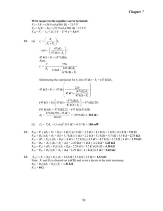 Chapter 7
With respect to the negative source terminal:
VA = ILR4 = (38.0 mA)(560 Ω) = 21.3 V
VB = IB
R(R7 + R8) = (22.9 mA)(780 Ω) = 17.9 V
VAB = VA − VB = 21.3 V − 17.9 V = 3.4 VB
21. (a) I2 = 1
T
1 2
R
I
R R
⎛ ⎞
⎜ ⎟
+⎝ ⎠
1 mA = T
2
47 k
47 k
I
R
⎛ ⎞Ω
⎜ ⎟
Ω +⎝ ⎠
47 kΩ + R2 = (47 kΩ)IT
Also,
IT =
2T
2
220
(47k )
33 k
(47k )
V
RR
R
=
Ω
Ω +
Ω +
Substituting the expression for IT into 47 kΩ + R2 = (47 kΩ)IT.
47 kΩ + R2 =
2
2
220
47 k
(47 k )
33 k
47 k
R
R
⎛ ⎞
⎜ ⎟
⎜ ⎟Ω
Ω⎜ ⎟Ω +⎜ ⎟Ω +⎝ ⎠
(47 kΩ + R2) 2
2
(47 k )
33 k
47 k
R
R
⎛ ⎞Ω
Ω +⎜ ⎟
Ω +⎝ ⎠
= 47 kΩ(220)
(80 kΩ)R2 = 47 kΩ(220) − (47 kΩ)(33 kΩ)
R2 =
47 k (220 33 k )
80 k
Ω − Ω
Ω
= 109.9 kΩ ≅ 110 kΩ
(b) P2 = = (1 mA)2
2 2I R 2
110 kΩ = 0.11 W = 110 mW
22. RAB = R1 || (R2 + R7 + R8) = 1 kΩ || (2.2 kΩ + 3.3 kΩ + 4.7 kΩ) = 1 kΩ || 10.2 kΩ = 911 Ω
RAG = R8 || (R1 + R2 + R7) = 4.7 kΩ || (1 kΩ + 2.2 kΩ + 3.3 kΩ) = 4.7 kΩ || 6.5 kΩ = 2.73 kΩ
RAC = (R1 + R2) || (R7 + R8) = (1 kΩ + 2.2 kΩ) || (3.3 kΩ + 4.7 kΩ) = 3.2 kΩ || 8 kΩ = 2.29 kΩ
RAD = RAC + R3 || (R4 + R5 + R6) = 2.29 kΩ + 1 kΩ || 10.2 kΩ = 3.20 kΩ
RAE = RAC + (R3 + R4) || (R5 + R6) = 2.29 kΩ + 3.2 kΩ || 8 kΩ = 4.58 kΩ
RAF = RAC + R6 || (R3 + R4 + R5) = 2.29 kΩ + 4.7 kΩ || 6.5 kΩ = 5.02 kΩ
23. RAB = (R1 + R2) || R4 || R3 = 6.6 kΩ || 3.3 kΩ || 3.3 kΩ = 1.32 kΩ
Note: R5 and R6 is shorted out (ACD) and is not a factor in the total resistance.
RBC = R4 || (R1 + R2) || R3 = 1.32 kΩ
RCD = 0 Ω
53
 