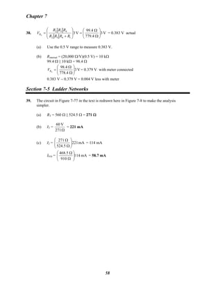 Chapter 7
38. V3
779.4
99.4
V3
1432
432
4 ⎟⎟
⎠
⎞
⎜⎜
⎝
⎛
Ω
Ω
=
⎟
⎟
⎠
⎞
⎜
⎜
⎝
⎛
+
=
RRRR
RRR
VR = 0.383 V actual
(a) Use the 0.5 V range to measure 0.383 V.
(b) Rinternal = (20,000 Ω/V)(0.5 V) = 10 kΩ
99.4 Ω || 10 kΩ = 98.4 Ω
V3
4.778
4.98
4 ⎟⎟
⎠
⎞
⎜⎜
⎝
⎛
Ω
Ω
=RV = 0.379 V with meter connected
0.383 V − 0.379 V = 0.004 V less with meter
Section 7-5 Ladder Networks
39. The circuit in Figure 7-77 in the text is redrawn here in Figure 7-8 to make the analysis
simpler.
(a) RT = 560 Ω || 524.5 Ω = 271 Ω
(b) IT =
Ω271
V60
= 221 mA
(c) I2 = mA221
5.524
271
⎟⎟
⎠
⎞
⎜⎜
⎝
⎛
Ω
Ω
= 114 mA
I910 = mA114
910
5.468
⎟⎟
⎠
⎞
⎜⎜
⎝
⎛
Ω
Ω
= 58.7 mA
58
 