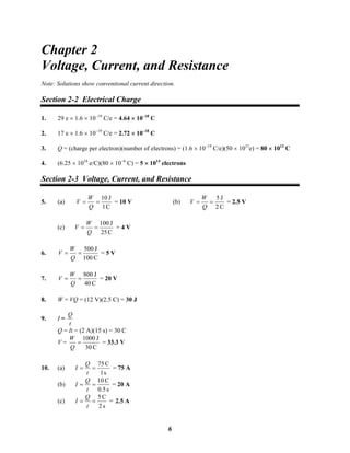 Chapter 2
Voltage, Current, and Resistance
Note: Solutions show conventional current direction.
Section 2-2 Electrical Charge
1. 29 e × 1.6 × 10−19
C/e = 4.64 × 10−18
C
2. 17 e × 1.6 × 10−19
C/e = 2.72 × 10−18
C
3. Q = (charge per electron)(number of electrons) = (1.6 × 10−19
C/e)(50 × 1031
e) = 80 × 1012
C
4. (6.25 × 1018
e/C)(80 × 10−6
C) = 5 × 1014
electrons
Section 2-3 Voltage, Current, and Resistance
5. (a)
C1
J10
==
Q
W
V = 10 V (b)
C2
J5
==
Q
W
V = 2.5 V
(c)
C25
J100
==
Q
W
V = 4 V
6.
C100
J500
==
Q
W
V = 5 V
7.
C40
J800
==
Q
W
V = 20 V
8. W = VQ = (12 V)(2.5 C) = 30 J
9. I =
t
Q
Q = It = (2 A)(15 s) = 30 C
V =
C30
J1000
=
Q
W
= 33.3 V
10. (a)
s1
C75
==
t
Q
I = 75 A
(b)
s0.5
C10
==
t
Q
I = 20 A
(c)
s2
C5
==
t
Q
I = 2.5 A
6
 