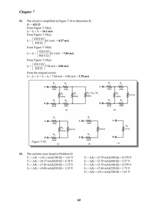 Chapter 7
41. The circuit is simplified in Figure 7-10 to determine RT.
RT = 621 Ω
From Figure 7-10(e):
IT = I9 = IT = 16.1 mA
From Figure 7-10(c):
I2 = mA16.1
820
8.420
⎟⎟
⎠
⎞
⎜⎜
⎝
⎛
Ω
Ω
= 8.27 mA
From Figure 7-10(b):
I3 = I8 = mA16.1
5.864
8.420
⎟⎟
⎠
⎞
⎜⎜
⎝
⎛
Ω
Ω
= 7.84 mA
From Figure 7-10(a):
I4 = mA7.84
820
5.424
⎟⎟
⎠
⎞
⎜⎜
⎝
⎛
Ω
Ω
= 4.06 mA
From the original circuit:
I5 = I6 = I7 = I3 − I4 = 7.84 mA − 4.06 mA = 3.78 mA
Figure 7-10
42. The currents were found in Problem 41.
V1 = ITR1 = (16.1 mA)(100 Ω) = 1.61 V
V2 = I2R2 = (8.27 mA)(820 Ω) = 6.78 V
V3 = I3R3 = (7.84 mA)(220 Ω) = 1.73 V
V4 = I4R4 = (4.06 mA)(820 Ω) = 3.33 V
V5 = I5R5 = (3.78 mA)(100 Ω) = 0.378 V
V6 = I6R6 = (3.78 mA)(680 Ω) = 2.57 V
V7 = I7R7 = (3.78 mA)(100 Ω) = 0.378 V
V8 = I8R8 = (7.84 mA)(220 Ω) = 1.73 V
V9 = I9R9 = (16.1 mA)(100 Ω) = 1.61 V
60
 