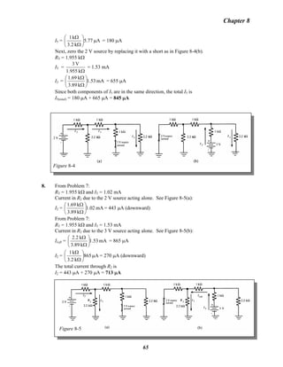 Chapter 8
I5 = A77.5
k2.3
k1
μ⎟
⎠
⎞
⎜
⎝
⎛
Ω
Ω
= 180 μA
Next, zero the 2 V source by replacing it with a short as in Figure 8-4(b).
RT = 1.955 kΩ
IT =
Ωk1.955
V3
= 1.53 mA
I5 = mA53.1
k89.3
k1.69
⎟
⎠
⎞
⎜
⎝
⎛
Ω
Ω
= 655 μA
Since both components of I5 are in the same direction, the total I5 is
I5(total) = 180 μA + 665 μA = 845 μA
Figure 8-4
8. From Problem 7:
RT = 1.955 kΩ and IT = 1.02 mA
Current in R2 due to the 2 V source acting alone. See Figure 8-5(a):
I2 = mA1.02
k3.89
k1.69
⎟
⎠
⎞
⎜
⎝
⎛
Ω
Ω
= 443 μA (downward)
From Problem 7:
RT = 1.955 kΩ and IT = 1.53 mA
Current in R2 due to the 3 V source acting alone. See Figure 8-5(b):
ILeft = mA1.53
k3.89
k2.2
⎟
⎠
⎞
⎜
⎝
⎛
Ω
Ω
= 865 μA
I2 = A865
k3.2
k1
μ⎟
⎠
⎞
⎜
⎝
⎛
Ω
Ω
= 270 μA (downward)
The total current through R2 is
I2 = 443 μA + 270 μA = 713 μA
Figure 8-5
65
 