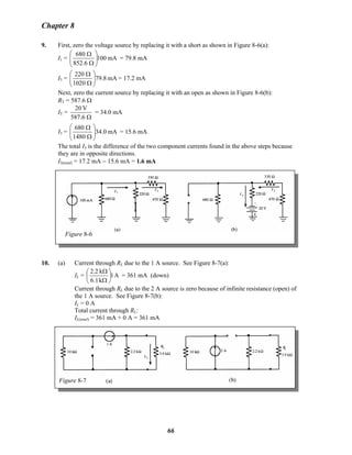 Chapter 8
9. First, zero the voltage source by replacing it with a short as shown in Figure 8-6(a):
I1 = mA100
6.852
680
⎟⎟
⎠
⎞
⎜⎜
⎝
⎛
Ω
Ω
= 79.8 mA
I3 = mA79.8
1020
220
⎟⎟
⎠
⎞
⎜⎜
⎝
⎛
Ω
Ω
= 17.2 mA
Next, zero the current source by replacing it with an open as shown in Figure 8-6(b):
RT = 587.6 Ω
IT =
Ω587.6
V20
= 34.0 mA
I3 = mA0.34
1480
680
⎟⎟
⎠
⎞
⎜⎜
⎝
⎛
Ω
Ω
= 15.6 mA
The total I3 is the difference of the two component currents found in the above steps because
they are in opposite directions.
I3(total) = 17.2 mA − 15.6 mA = 1.6 mA
Figure 8-6
10. (a) Current through RL due to the 1 A source. See Figure 8-7(a):
IL = A1
k6.1
k2.2
⎟
⎠
⎞
⎜
⎝
⎛
Ω
Ω
= 361 mA (down)
Current through RL due to the 2 A source is zero because of infinite resistance (open) of
the 1 A source. See Figure 8-7(b):
IL = 0 A
Total current through RL:
IL(total) = 361 mA + 0 A = 361 mA
Figure 8-7
66
 