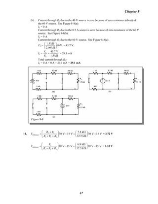 Chapter 8
(b) Current through RL due to the 40 V source is zero because of zero resistance (short) of
the 60 V source. See Figure 8-8(a):
IL = 0 A
Current through RL due to the 0.5 A source is zero because of zero resistance of the 60 V
source. See Figure 8-8(b):
IL = 0 A
Current through RL due to the 60 V source. See Figure 8-8(c):
VL = V60
k06.2
k1.5
⎟
⎠
⎞
⎜
⎝
⎛
Ω
Ω
= 43.7 V
IL =
Ω
=
k1.5
V7.43
L
L
R
V
= 29.1 mA
Total current through RL:
IL = 0 A + 0 A + 29.1 mA = 29.1 mA
Figure 8-8
11. 2 3
Ref(max)
1 2 3
7.8 k
30 V 15 V 30 V 15 V
12.5 k
R R
V
R R R
⎛ ⎞+ Ω⎛ ⎞
= − = ⎜ ⎟⎜ ⎟
+ + Ω⎝ ⎠⎝ ⎠
− = 3.72 V
3
Ref(min)
1 2 3
6.8 k
30 V 15 V 30 V 15 V
12.5 k
R
V
R R R
⎛ ⎞ Ω⎛ ⎞
= − = ⎜ ⎟⎜ ⎟
+ + Ω⎝ ⎠⎝ ⎠
− = 1.32 V
67
 